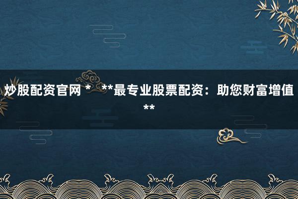 炒股配资官网 *   **最专业股票配资：助您财富增值**
