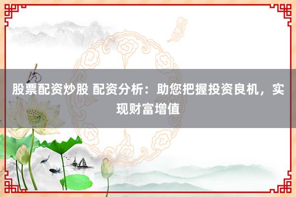 股票配资炒股 配资分析：助您把握投资良机，实现财富增值