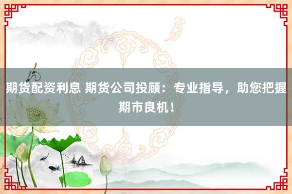 期货配资利息 期货公司投顾：专业指导，助您把握期市良机！