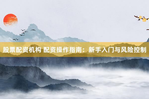 股票配资机构 配资操作指南：新手入门与风险控制