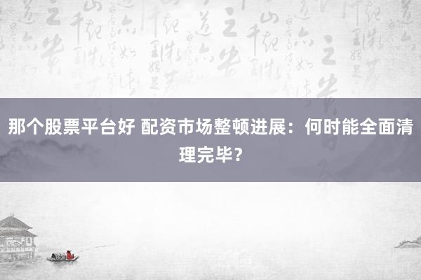 那个股票平台好 配资市场整顿进展：何时能全面清理完毕？