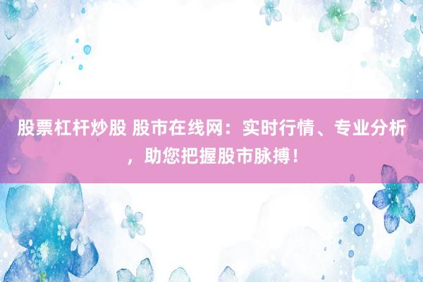 股票杠杆炒股 股市在线网：实时行情、专业分析，助您把握股市脉搏！
