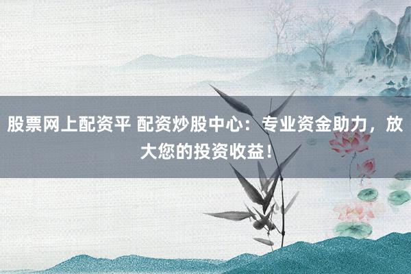 股票网上配资平 配资炒股中心：专业资金助力，放大您的投资收益！