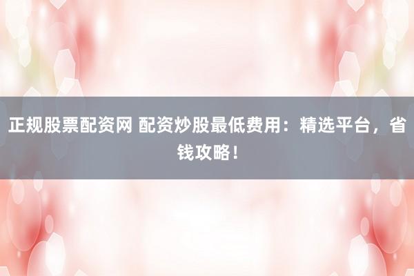 正规股票配资网 配资炒股最低费用：精选平台，省钱攻略！