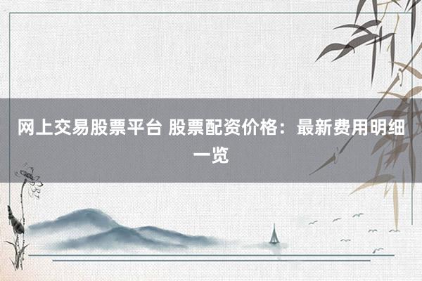 网上交易股票平台 股票配资价格：最新费用明细一览
