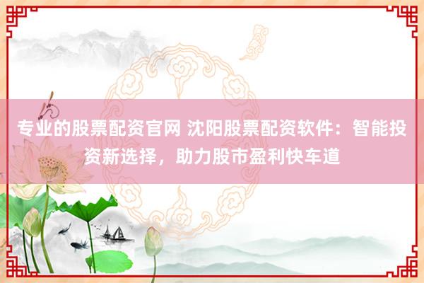 专业的股票配资官网 沈阳股票配资软件：智能投资新选择，助力股市盈利快车道