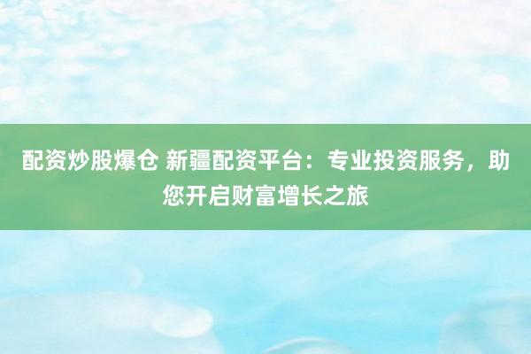 配资炒股爆仓 新疆配资平台：专业投资服务，助您开启财富增长之旅