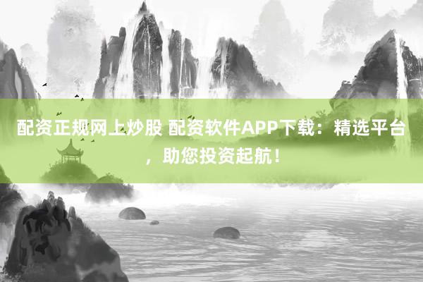 配资正规网上炒股 配资软件APP下载：精选平台，助您投资起航！