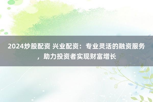 2024炒股配资 兴业配资：专业灵活的融资服务，助力投资者实现财富增长