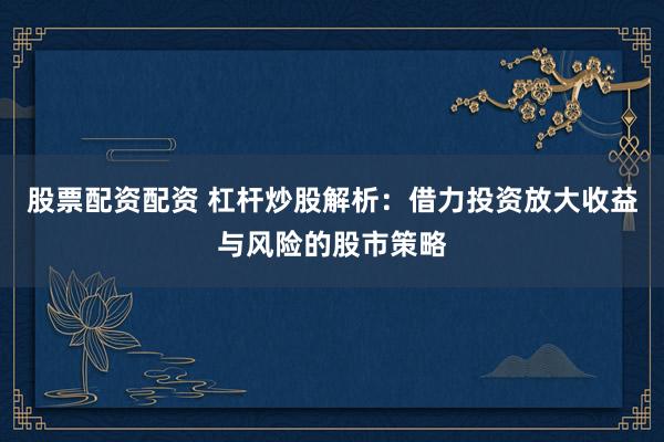 股票配资配资 杠杆炒股解析：借力投资放大收益与风险的股市策略