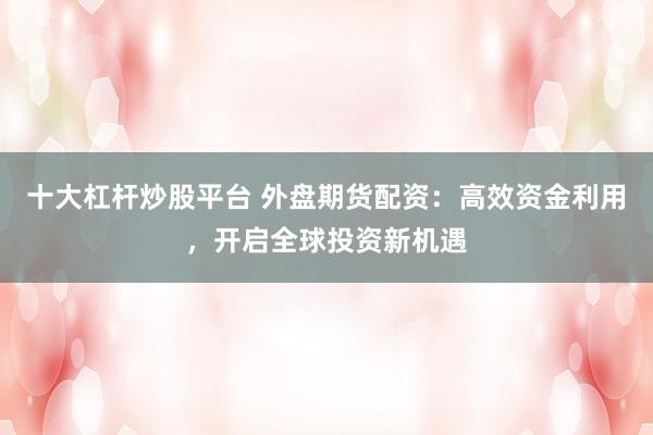 十大杠杆炒股平台 外盘期货配资：高效资金利用，开启全球投资新机遇