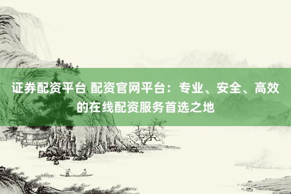 证券配资平台 配资官网平台：专业、安全、高效的在线配资服务首选之地