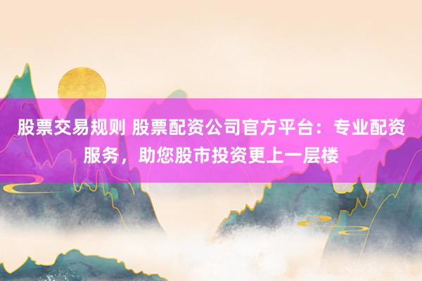 股票交易规则 股票配资公司官方平台：专业配资服务，助您股市投资更上一层楼