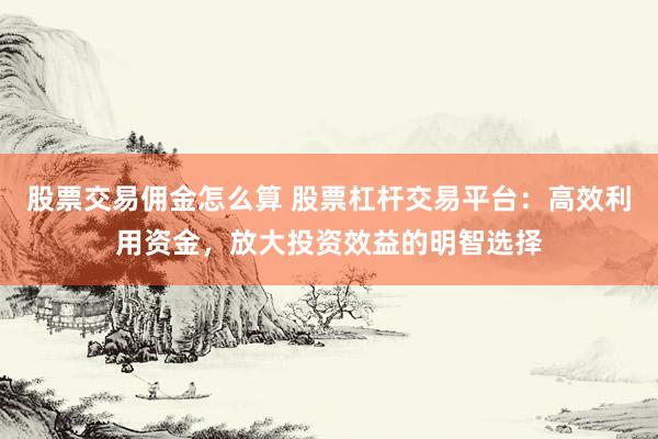 股票交易佣金怎么算 股票杠杆交易平台：高效利用资金，放大投资效益的明智选择