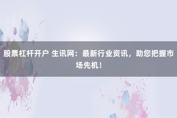 股票杠杆开户 生讯网：最新行业资讯，助您把握市场先机！