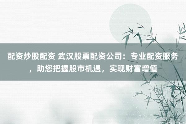 配资炒股配资 武汉股票配资公司：专业配资服务，助您把握股市机遇，实现财富增值