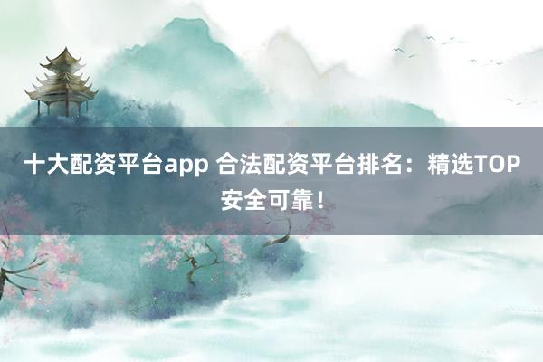十大配资平台app 合法配资平台排名：精选TOP安全可靠！