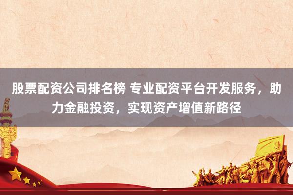 股票配资公司排名榜 专业配资平台开发服务，助力金融投资，实现资产增值新路径