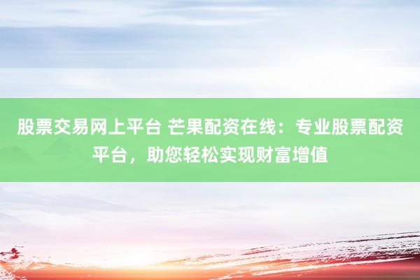 股票交易网上平台 芒果配资在线：专业股票配资平台，助您轻松实现财富增值
