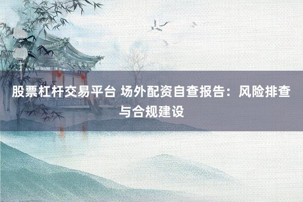 股票杠杆交易平台 场外配资自查报告：风险排查与合规建设