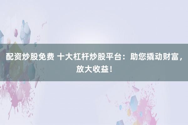 配资炒股免费 十大杠杆炒股平台：助您撬动财富，放大收益！