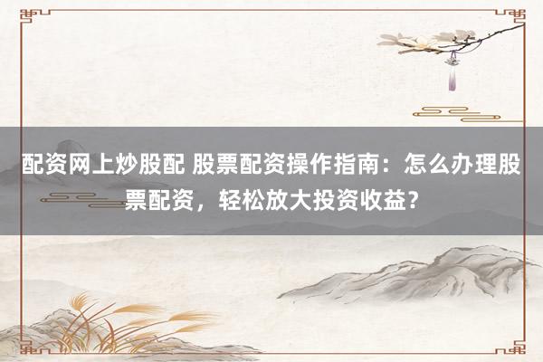 配资网上炒股配 股票配资操作指南：怎么办理股票配资，轻松放大投资收益？
