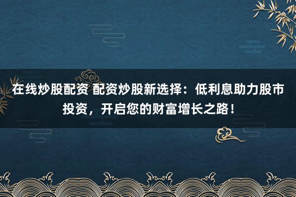 在线炒股配资 配资炒股新选择：低利息助力股市投资，开启您的财富增长之路！