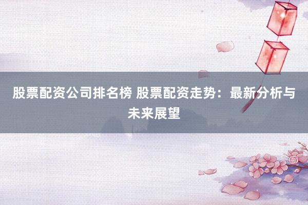 股票配资公司排名榜 股票配资走势：最新分析与未来展望