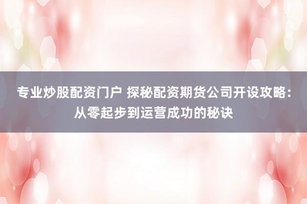 专业炒股配资门户 探秘配资期货公司开设攻略：从零起步到运营成功的秘诀