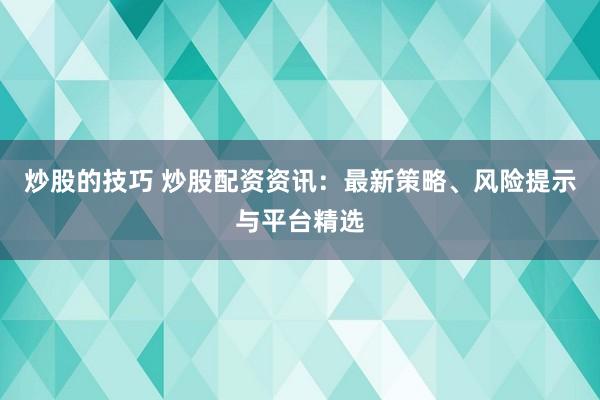 炒股的技巧 炒股配资资讯：最新策略、风险提示与平台精选