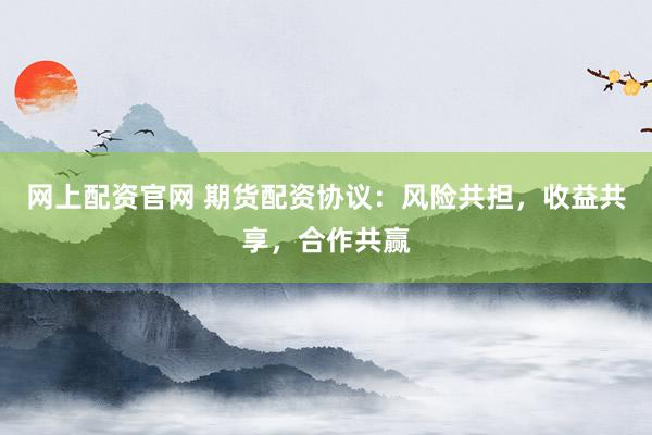 网上配资官网 期货配资协议：风险共担，收益共享，合作共赢