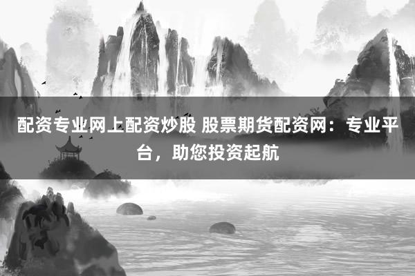 配资专业网上配资炒股 股票期货配资网：专业平台，助您投资起航