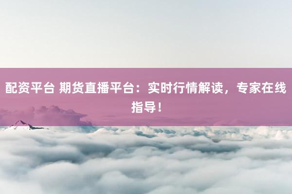 配资平台 期货直播平台：实时行情解读，专家在线指导！