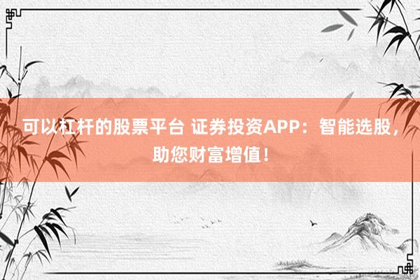 可以杠杆的股票平台 证券投资APP：智能选股，助您财富增值！
