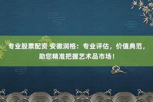 专业股票配资 安徽润格：专业评估，价值典范，助您精准把握艺术品市场！