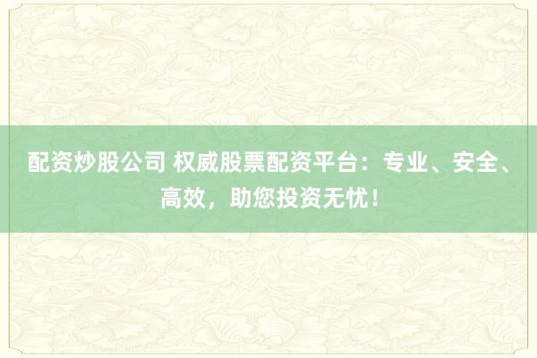 配资炒股公司 权威股票配资平台：专业、安全、高效，助您投资无忧！