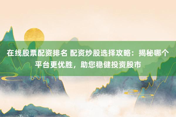 在线股票配资排名 配资炒股选择攻略：揭秘哪个平台更优胜，助您稳健投资股市