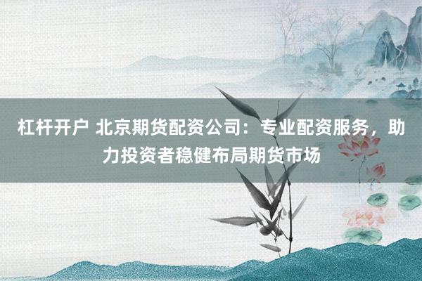 杠杆开户 北京期货配资公司：专业配资服务，助力投资者稳健布局期货市场