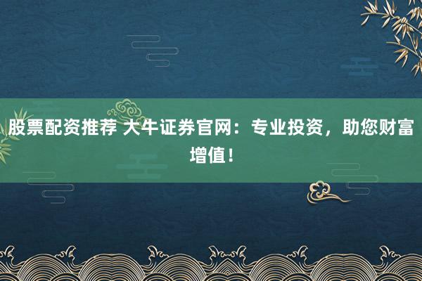 股票配资推荐 大牛证券官网：专业投资，助您财富增值！