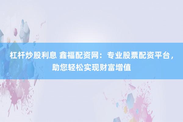 杠杆炒股利息 鑫福配资网：专业股票配资平台，助您轻松实现财富增值