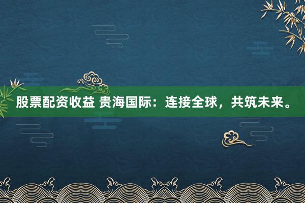 股票配资收益 贵海国际：连接全球，共筑未来。