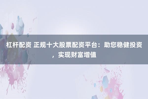 杠杆配资 正规十大股票配资平台：助您稳健投资，实现财富增值
