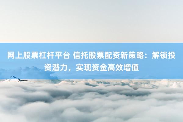 网上股票杠杆平台 信托股票配资新策略：解锁投资潜力，实现资金高效增值