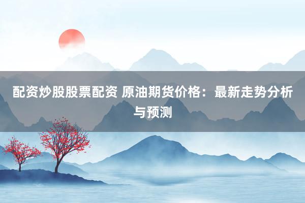 配资炒股股票配资 原油期货价格：最新走势分析与预测