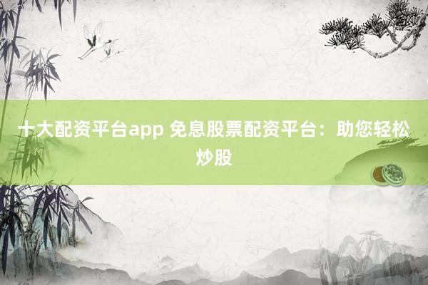 十大配资平台app 免息股票配资平台：助您轻松炒股