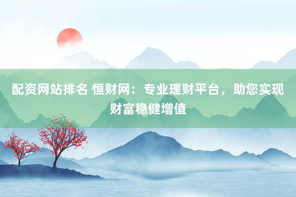配资网站排名 恒财网：专业理财平台，助您实现财富稳健增值