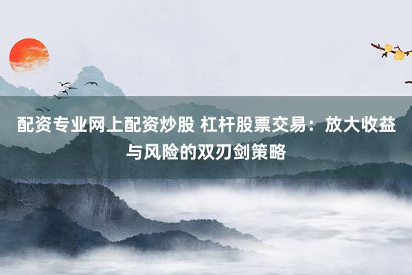 配资专业网上配资炒股 杠杆股票交易：放大收益与风险的双刃剑策略