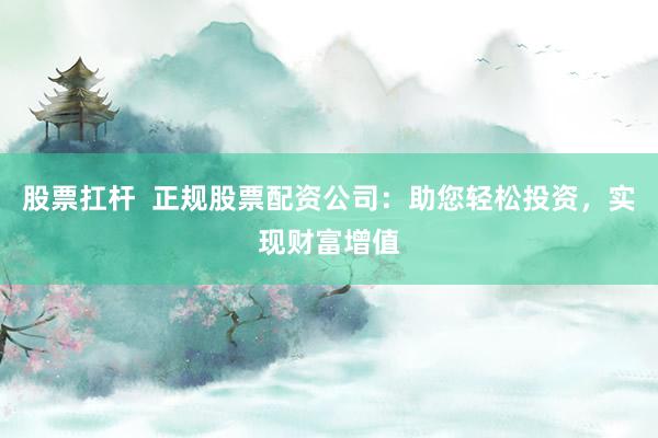 股票扛杆  正规股票配资公司：助您轻松投资，实现财富增值