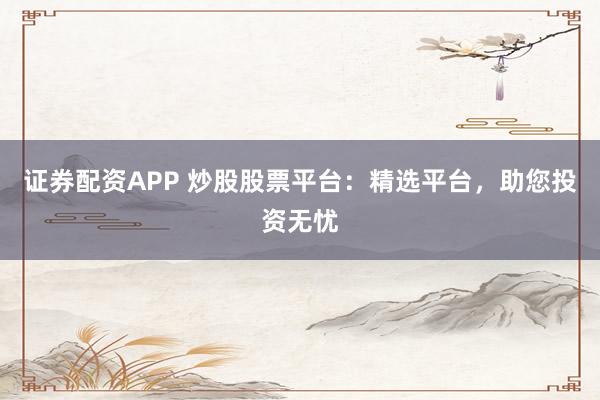证券配资APP 炒股股票平台：精选平台，助您投资无忧