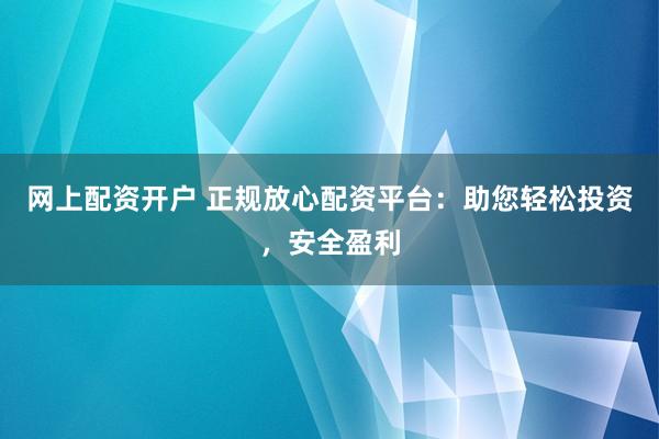 网上配资开户 正规放心配资平台：助您轻松投资，安全盈利
